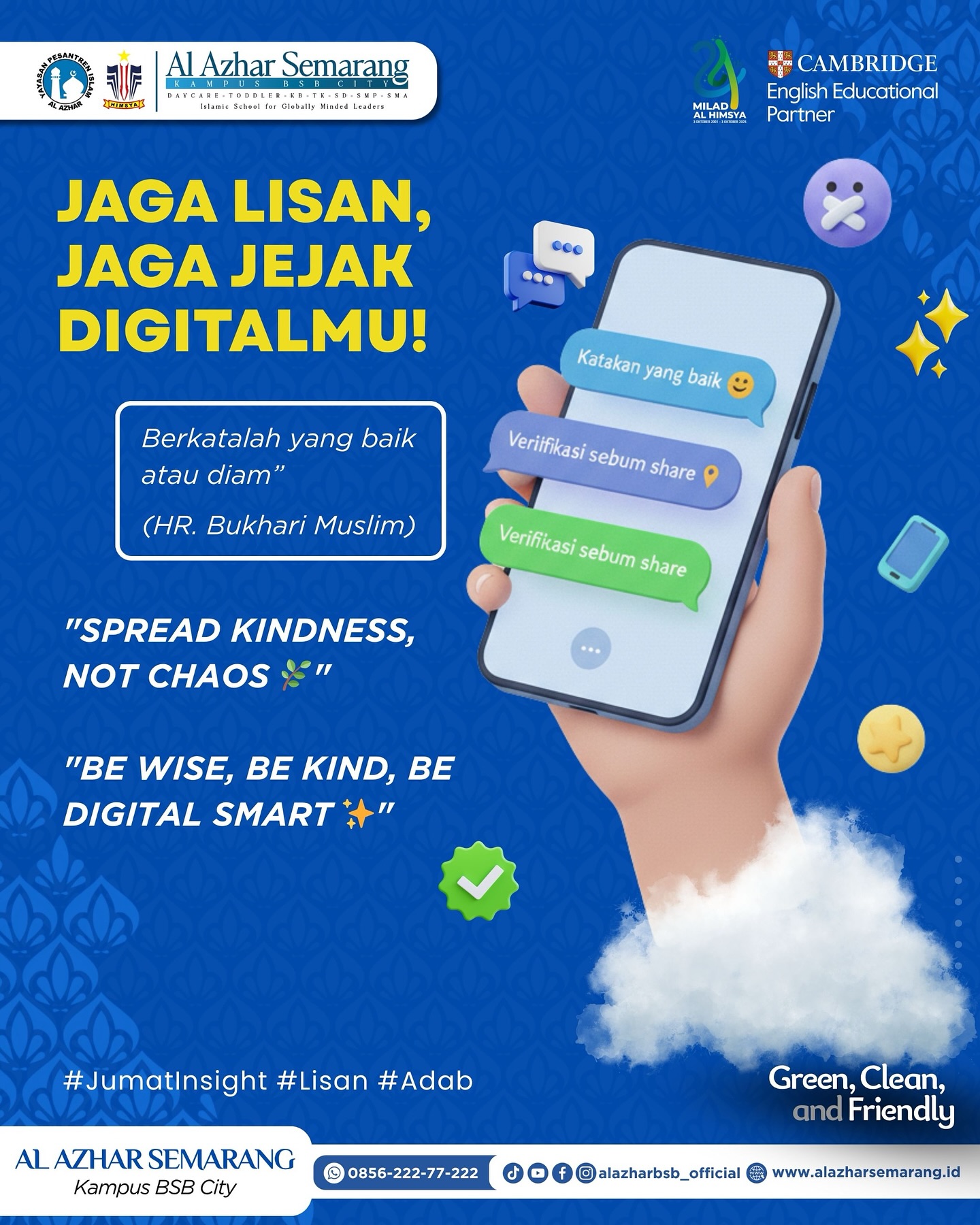 JUMAT INSIGHT

✨ Assalamu’alaikum, Al Azhar Fam! ✨

Di era semuanya serba cepat dan serba online, jari kita kadang lebih cepat bergerak daripada akal dan hati. Padahal, setiap komentar, share, dan postingan adalah jejak digital yang tidak bisa kita tarik kembali begitu saja.

Rasulullah ﷺ bersabda:
“Berkatalah yang baik atau diam.” (HR. Bukhari Muslim)

Artinya?
Sebelum kirim komentar → pikir
Sebelum repost → verifikasi
Sebelum marah → tahan lisan dan jempol

💬 “Spread kindness, not chaos.”
💡 “Be wise, be kind, be digital smart.”

Yuk jadi generasi yang bijak dalam berkata dan bersikap baik di dunia nyata maupun dunia maya. 🌿📱
Karena adab itu nomor satu, di mana pun kita berada.

#JumatInsight #KBTKIAIAzhar29Semarang #SDIAlAzhar29Semarang #SMPIAlAzhar29Semarang #SMAIAlAzhar16Semarang  #AlAzharBSBCity #AlAzharSemarang