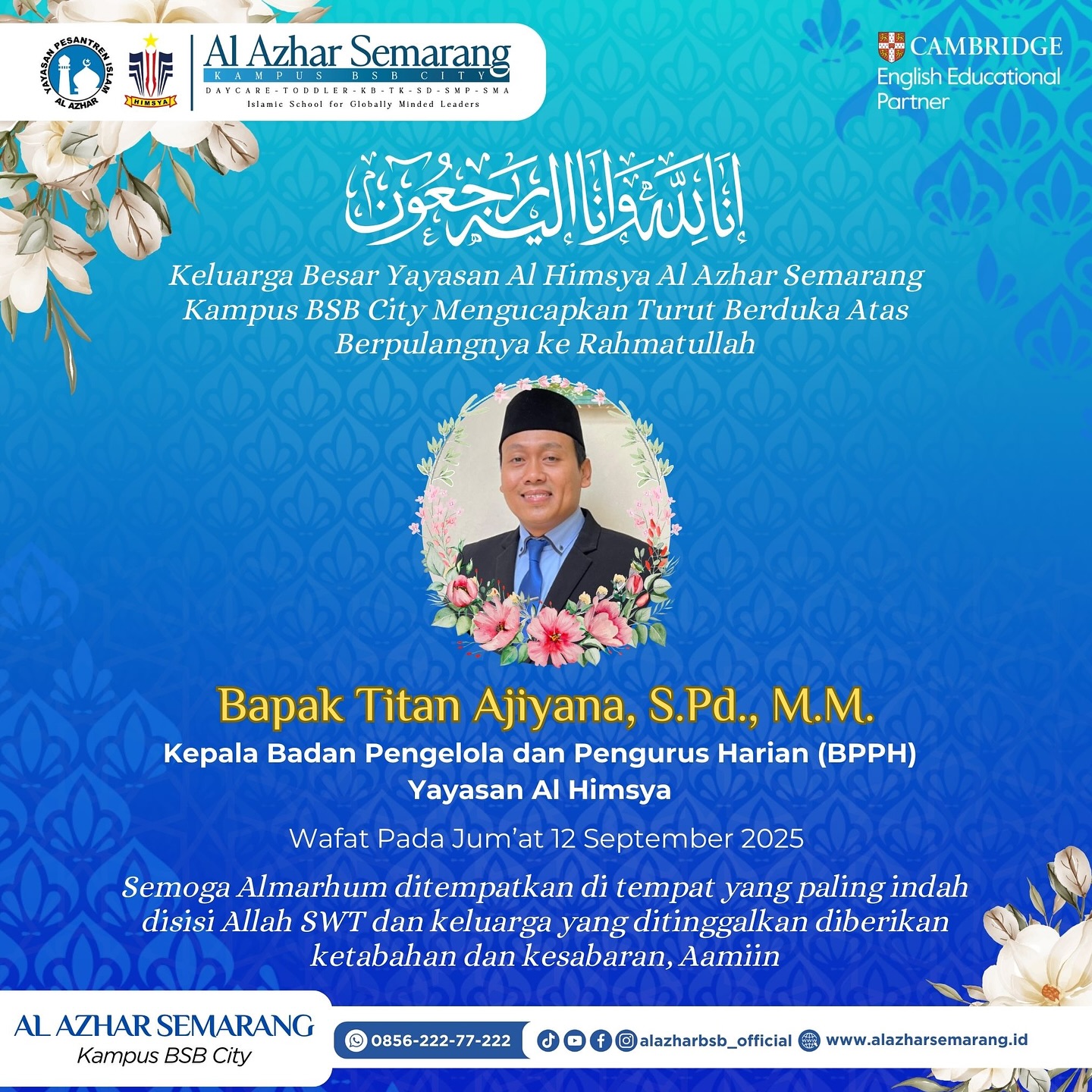 Inna lillahi wa inna ilaihi raji’un
Keluarga Besar Yayasan Al Himsya Al Azhar Semarang Kampus BSB City turut berduka cita yang mendalam atas berpulangnya ke Rahmatullah:
Bapak Titan Ajiyana, S.Pd., M.M.
(Kepala Badan Pengelola dan Pengurus Harian Yayasan Al Himsya) dan Kepala SMA Islam Al Azhar 16 Semarang
Wafat pada Jumat, 12 September 2025.
Semoga Almarhum ditempatkan di tempat terbaik di sisi Allah SWT, diampuni segala dosa-dosanya, diterima seluruh amal ibadahnya, serta keluarga yang ditinggalkan diberi ketabahan dan kesabaran.
Aamiin yaa Rabbal ‘aalamiin.