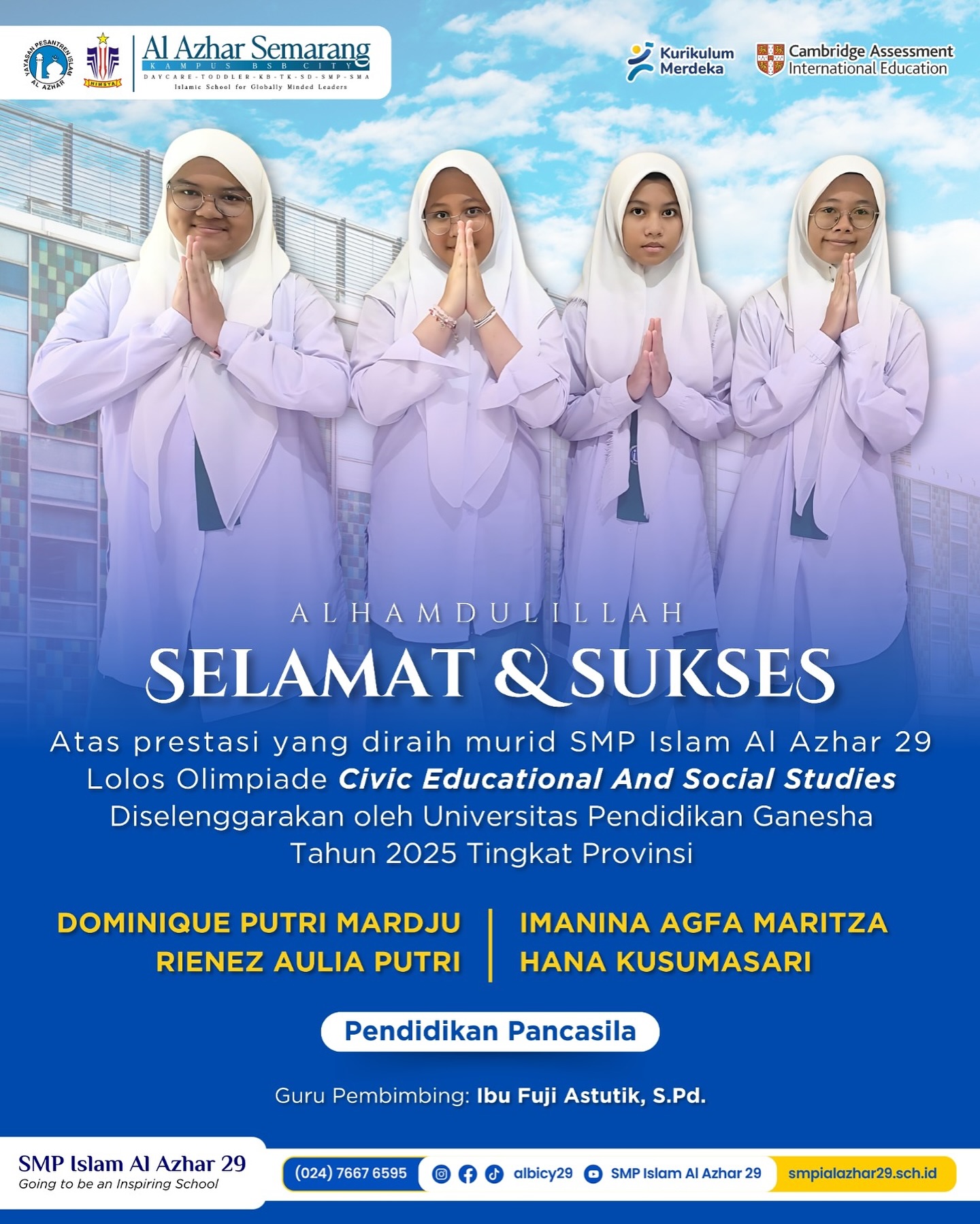 Hallo Sobat Albicy...
Segenap keluarga besar SMP Islam Al Azhar 29 Semarang mengucapkan selamat dan sukses kepada:
*Dominique Putri, Imanina Agfa, Rienez Aulia, Hana Kusuma*
yang telah lolos seleksi dan siap melaju mewakili sekolah dalam ajang *Olimpiade Civic Educational And Social Studies 2025 Tingkat Provinsi*.
Semoga Ananda diberikan kelancaran, ketenangan, dan hasil terbaik dalam setiap tahapan seleksi selanjutnya. Tetap semangat, terus berjuang, dan tunjukkan kemampuan terbaik untuk mengharumkan nama sekolah, keluarga tercinta.
Doa dan dukungan kami selalu menyertai langkahmu.
Teruslah menjadi inspirasi bagi teman-teman lainnya untuk berprestasi dan berkontribusi bagi bangsa.

#olimpiade #MenujuProvinsi #SiswaBerprestasi #KebanggaanAlBicy #PrestasiTanpaBatas